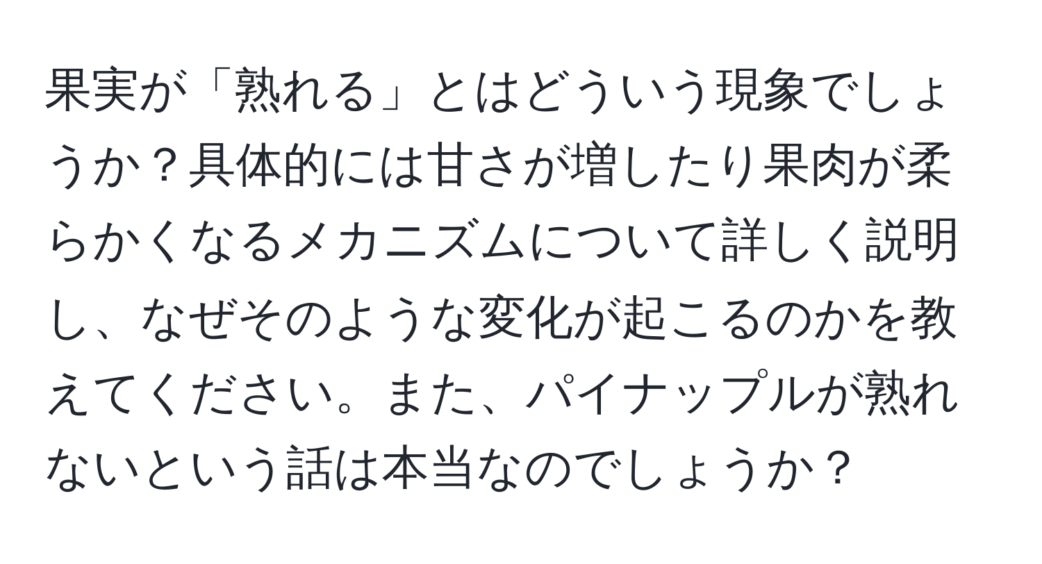 果実が「熟れる」とはどういう現象でしょうか？具体的には甘さが増したり果肉が柔らかくなるメカニズムについて詳しく説明し、なぜそのような変化が起こるのかを教えてください。また、パイナップルが熟れないという話は本当なのでしょうか？