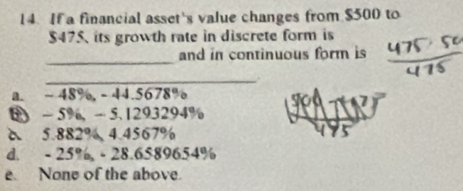 If a financial asset's value changes from $500 to
$475, its growth rate in discrete form is
_
and in continuous form is
_
a. ~ 48%, - 44.5678%

- 5% ， - 5 、 1293294%
δ 5.882% 4. 4567%
d. - 25% - 28.6589654%
e. None of the above.