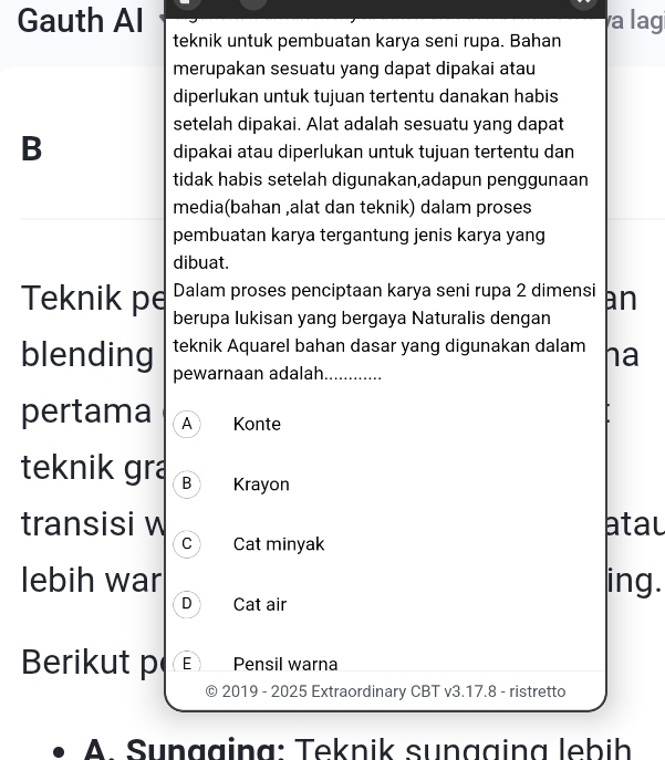 Gauth Al a lag
teknik untuk pembuatan karya seni rupa. Bahan
merupakan sesuatu yang dapat dipakai atau
diperlukan untuk tujuan tertentu danakan habis
setelah dipakai. Alat adalah sesuatu yang dapat
B
dipakai atau diperlukan untuk tujuan tertentu dan
tidak habis setelah digunakan,adapun penggunaan
media(bahan ,alat dan teknik) dalam proses
pembuatan karya tergantung jenis karya yang
dibuat.
Dalam proses penciptaan karya seni rupa 2 dimensi an
Teknik pe berupa lukisan yang bergaya Naturalis dengan
blending teknik Aquarel bahan dasar yang digunakan dalam ha
pewarnaan adalah._
pertama A Konte
teknik gra B Krayon
transisi w atau
C Cat minyak
lebih war ing.
D Cat air
Berikut p E) Pensil warna
© 2019 - 2025 Extraordinary CBT v3.17.8 - ristretto
A. Sungging: Teknik sunggina lebih