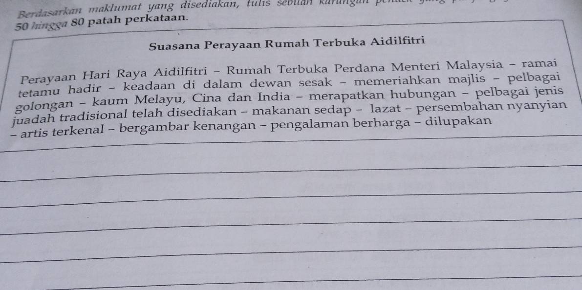 Berdasarkan maklumat yang disediakan, tulıs sebilan kurungan
50 hingga 80 patah perkataan. 
Suasana Perayaan Rumah Terbuka Aidilfitri 
Perayaan Hari Raya Aidilfitri - Rumah Terbuka Perdana Menteri Malaysia - ramai 
tetamu hadir - keadaan di dalam dewan sesak - memeriahkan majlis - pelbagai 
golongan - kaum Melayu, Cina dan India - merapatkan hubungan - pelbagai jenis 
juadah tradisional telah disediakan - makanan sedap - lazat - persembahan nyanyian 
- artis terkenal - bergambar kenangan - pengalaman berharga - dilupakan