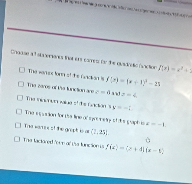 Gueinos 1 Geaphin
ogresslearning.com/middle5chool/assignment/astvityhfM
Choose all statements that are correct for the quadratic function f(x)=x^2+2
The vertex form of the function is f(x)=(x+1)^2-25
The zeros of the function are x=6 and x=4.
The minimum value of the function is y=-1.
The equation for the line of symmetry of the graph is x=-1,
The vertex of the graph is at (1,25).
The factored form of the function is f(x)=(x+4)(x-6)