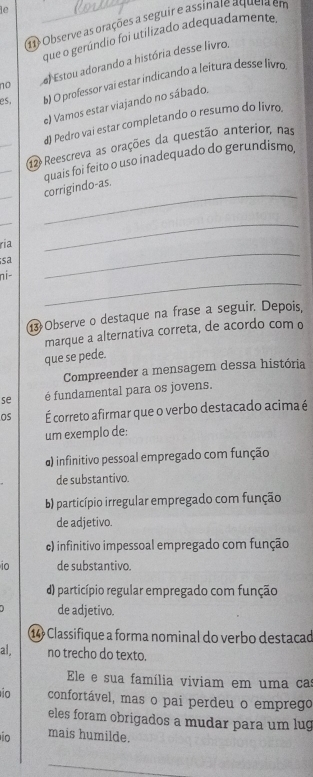 le
1 Observe as orações a seguir e assinate aqueia em
que o gerúndio foi utilizado adequadamente
no el Estou adorando a história desse livro,
es, b) O professor vai estar indicando a leitura desse livro
e) Vamos estar viajando no sábado.
_
d) Pedro vai estar completando o resumo do livro,
_
142 Reescreva as orações da questão anterior, nas
_
_
corrigindo-as. quais foi feito o uso inadequado do gerundismo.
_
ria
_
sa
_
_
ni-
13 Observe o destaque na frase a seguir. Depois,
marque a alternativa correta, de acordo com o
que se pede.
Compreender a mensagem dessa história
se é fundamental para os jovens.
Os É correto afirmar que o verbo destacado acima é
um exemplo de:
) infinitivo pessoal empregado com função
de substantivo.
b) particípio irregular empregado com função
de adjetivo.
c) infinitivo impessoal empregado com função
io de substantivo.
) particípio regular empregado com função
de adjetivo.
⑭ Classifique a forma nominal do verbo destacad
al, no trecho do texto.
Ele e sua família viviam em uma ca
io confortável, mas o pai perdeu o emprego
eles foram obrigados a mudar para um lug
io mais humilde.
_