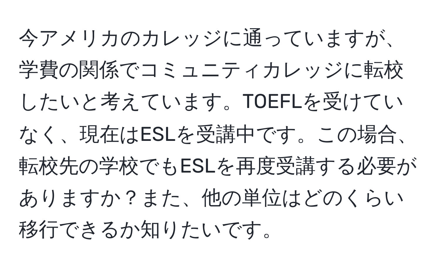 今アメリカのカレッジに通っていますが、学費の関係でコミュニティカレッジに転校したいと考えています。TOEFLを受けていなく、現在はESLを受講中です。この場合、転校先の学校でもESLを再度受講する必要がありますか？また、他の単位はどのくらい移行できるか知りたいです。