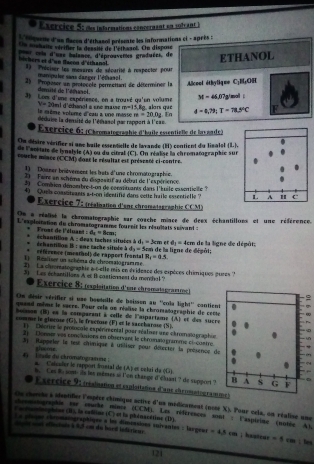 sércice 5: du infarmations concérmant en solvant 
L ''nguene d'un flacen d'éthasol présente les informations ci - après :
er col  Un mahaîté véritier la déasité de l'éthaaol. On dispone
8° =s iaisnce, d'éprouvenes graduées, de ETHANOL
chers et d'un Nacon d'éthannl 1) Préciser les mesures de sécarité à respecter pour
manipulee sans danger l'éthanol.
5   Proposer un protoccle permettan de déterminer la Alceel éthyliqme C_1H_rOH
dté de l'édune M=46,07g ma 
3 Lom d'une expérience, en a trouvé qu'en volume   8g, alors que d=0.79:T=78.5°C F
y=30ml d'éhinel a sre maie n-1. En
m=20.0g
le même volème d'eau a une maise   déduie la demité de l'éthasel par rappont à l'cae 
Exercice 6: (Chromatographie d'baîle essentielle de laxande )
COn déstre vésifier ai ans baile cocntelle de larande (H) contient du Timalol (8,
de l'acèate de lynalyle (A) ou du cital (C). On réalise la chromatographie sur
rouche mince (CCM) donr le résultat est présenté ci-contre.
1) Doaner brièvement les brets d'une chromatographic.
2  Faire an shôma du dupestif au débat de l'es périence
2    Combien dénsmbre-t-on de conmituants dans l'kuile essentieie 
4) Quels constiteants s-t-on identifié dans cette haile essentielle ? 
Exercice 7: (réalination d'ane chromntagraphie CCM)
Os a réalisé la chromatographie sar coache mince de deex échantillons et une référence.
L'esploitation du chromatogramme foureit les réultats suivant 
Frust de l'éluant 16=8cm
er a_1=4cm de la ligne de dépôt;
déhantillon I : une tache située à   échantillon A : deax taches situées AB_1=3cm a de la ligne de depói;
d_2=5cm
1   Réaliser un schéma de chromatogramme référence (mestiol) de rappeet frantal R_1=0.5
) La chomatographie a o-elle mis en évidence des expèces chimiques pures '
3 Les échantillons A et B castionnest du menthal ?
Exercice 8: (expleitation d'une chromatograstme) =
On désir vérifier si use boutelle de boissen au ''cola light'' cantient
quend même le spcre. Pour cele un réalise la chromatogeaphie de cecte
boïmon (B) en la comparant à cèlle de l'aipartame (A) et des sucre
n_1 l  factue ( F ) st le sascharose  N 
omme le  atécos  1)    Déorire le protocale espérirental pour réalier une chromatographie
Donnes ves concusions en observant le chromaiogramme ciscnr 
3 Rappeler la test chiique à utiliser pour détecter la poésence de
shome
'   litade du chromatogratone    Calcaler le rapport fntal de (A) er celaí da (10
h. Cas B. som- ils les mêmes si l'on change d'dluant ? de support ? B A s G; F
Esercice 9: nesiañon et cxploitatina d'ans chromatogrammen
Os cherhe à shutiier l'epèce chimique active d'us médicament (nosé X), Pour cela, on réalise une
tonmatograpiée sur roucke none (CCM), Les références sont : l'aspirime (soise At.
(oraincphène (I), la cafline (C) et la phdnacatine (D).
La plèges cécmaiographiqus a les dimcasions suivantes : langean
c lt  sst eféctals à 9,5 cm du bard ledérieur =4.8cm; healear =5 cm ; hes
121