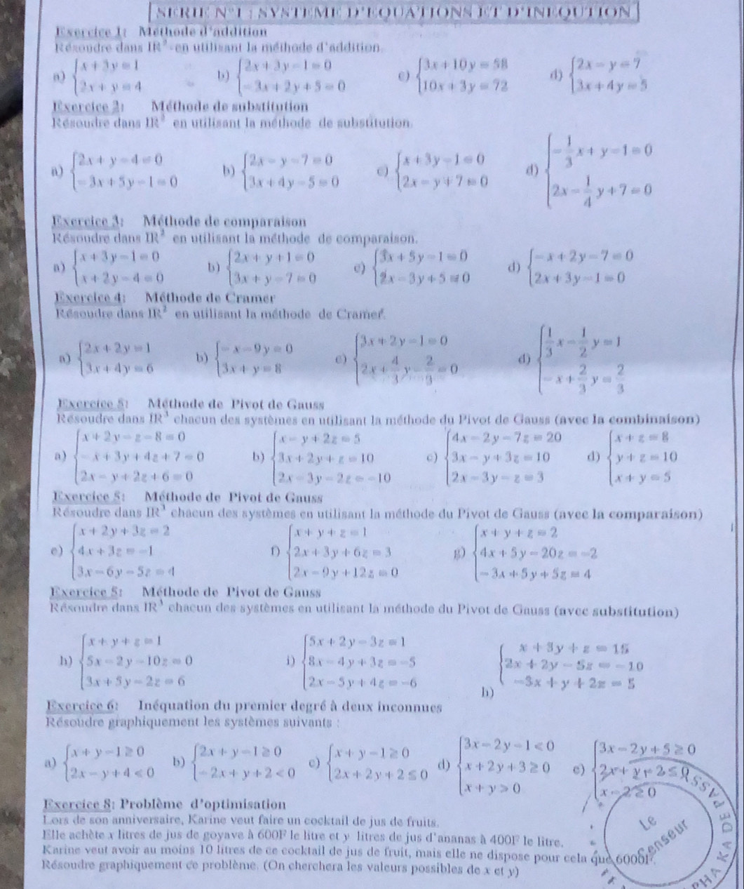 nerié n°L  nysteme d'eouations et d'ineoution
Esercice 1:  Méthode d'addition
Résoudre dans Ift° en utilisant la méthode d'addition
n) beginarrayl x+3y=1 2x+y=4endarray. b) beginarrayl 2x+3y-1=0 -3x+2y+5=0endarray. C) beginarrayl 3x+10y=58 10x+3y=72endarray. d) beginarrayl 2x-y=7 3x+4y=5endarray.
Exercice 2:  Méthode de substitution
Résoudre dans 11e^2 en utilisant la méthode de substitution.
n) beginarrayl 2x+y-4=0 -3x+5y-1=0endarray. b) beginarrayl 2x-y-7=0 3x+4y-5=0endarray. beginarrayl x+3y-1=0 2x-y+7=0endarray. d) beginarrayl - 1/3 x+y-1=0 2x- 1/4 y+7=0endarray.
Exercice 3: Méthode de comparaison
Résoudre dans IR^2 en utilisant la méthode de comparaison.
a) beginarrayl x+3y-1=0 x+2y-4=0endarray. b) beginarrayl 2x+y+1=0 3x+y-7=0endarray. e) beginarrayl 3x+5y-1=0 2x-3y+5=0endarray. d) beginarrayl -x+2y-7=0 2x+3y-1=0endarray.
Exercice 4: Méthode de Cramer
Résoudre dans m^2 en utilisant la méthode de Cramer.
a) beginarrayl 2x+2y=1 3x+4y=6endarray. b) beginarrayl -x-9y=0 3x+y=8endarray. e) beginarrayl 3x+2y-1=0 2x+ 4/3 y- 2/9 =0endarray. d) beginarrayl  1/3 x- 1/2 y=1 -x+ 2/3 y= 2/3 endarray.
Excrcice 5:  Méthode de Pivot de Gauss
Résoudre dans IR^3 chacun des systèmes en utilisant la méthode du Pivot de Gauss (avec la combinaison)
a ) beginarrayl x+2y-z-8=0 -x+3y+4z+7=0 2x-y+2z+6=0endarray. b) beginarrayl x-y+2z=5 3x+2y+z=10 2x-3y-2z=-10endarray. c) beginarrayl 4x-2y-7z=20 3x-y+3z=10 2x-3y-z=3endarray. d) beginarrayl x+z=8 y+z=10 x+y=5endarray.
Exercice 5: Méthode de Pivot de Gauss
Résoudre dans IR^3 chaeun des systèmes en utilisant la méthode du Pivot de Gauss (avec la comparaison)
e) beginarrayl x+2y+3z=2 4x+3z=-1 3x-6y-5z=4endarray. beginarrayl x+y+z=1 2x+3y+6z=3 2x-9y+12z=0endarray. g) beginarrayl x+y+z=2 4x+5y-20z=-2 -3x+5y+5z=4endarray.
D
Exercice 5: Méthode de Pivot de Gauss
Résoudre dans 1R^3 chacun des systèmes en utilisant la méthode du Pivot de Gauss (avcc substitution)
1 ) beginarrayl x+y+z=1 5x-2y-10z=0 3x+5y-2z=6endarray. beginarrayl 5x+2y-3z=1 8x-4y+3z=-5 2x-5y+4z=-6endarray. beginarrayl x+3y+z=15 2x+2y-5z=-10 -3x+y+2z=5endarray.
i)
h)
Exercice 6: Inéquation du premier degré à deux inconnues
Résoudre graphiquement les systèmes suivants :
a) beginarrayl x+y-1≥ 0 2x-y+4<0endarray. b) beginarrayl 2x+y-1≥ 0 -2x+y+2<0endarray. c) beginarrayl x+y-1≥ 0 2x+2y+2≤ 0endarray. d) beginarrayl 3x-2y-1≤slant 0 x+2y+3≥ 0 x+y>0endarray. c) beginarrayl 3x-2y+5≥ 0 2x+y+2≤ 0 x-2≥ 0endarray. a
Exercice 8: Problème d' optimisation
 
Lors de son anniversaire, Karine veut faire un cocktail de jus de fruits. Le
Elle achète x litres de jus de goyave à 600F le litre et y litres de jus d'ananas à 400F le litre.
K arine veut avoir au moins 10 litres de se cocktail de jus de fruit, mais elle ne dispose pour cela que 6008 enseu
Résoudre graphiquement ce problème. (On cherchera les valeurs possibles de x et y)
PHA