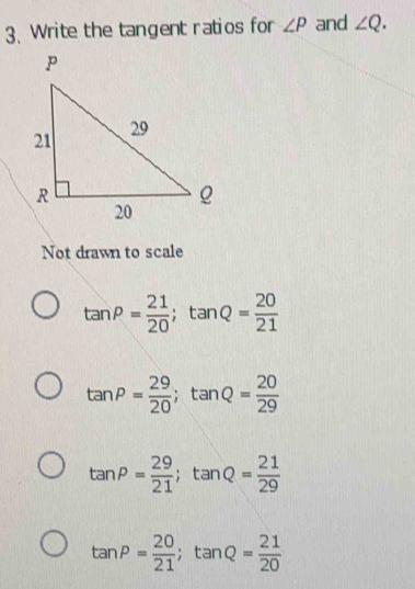 Write the tangent ratios for ∠ P and ∠ Q. 
Not drawn to scale
tan P= 21/20 ; tan Q= 20/21 
tan P= 29/20 ; tan Q= 20/29 
tan P= 29/21 ; tan Q= 21/29 
tan P= 20/21 ; tan Q= 21/20 