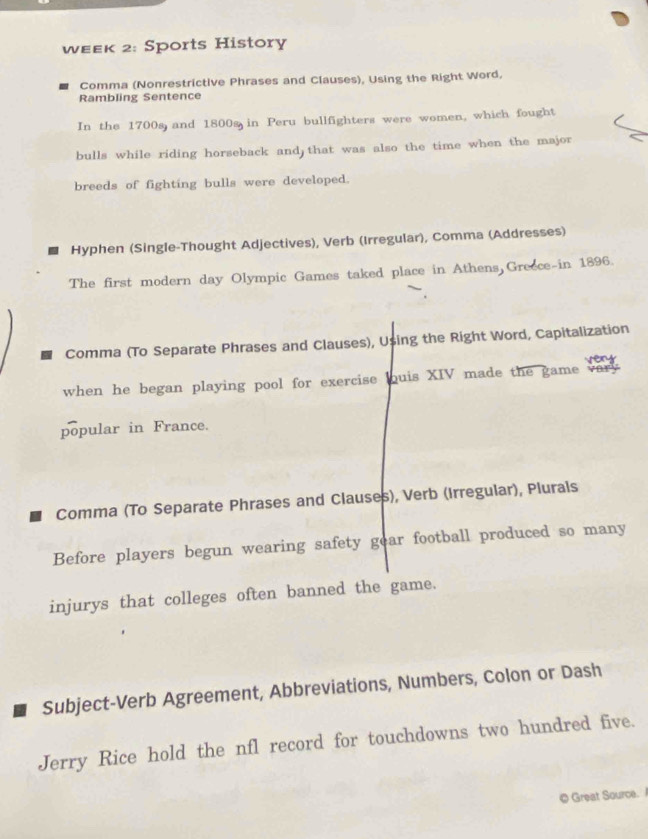 weeк 2: Sports History 
Comma (Nonrestrictive Phrases and Clauses), Using the Right Word, 
Rambling Sentence 
In the 1700s and 1800s in Peru bullfighters were women, which fought 
bulls while riding horseback and that was also the time when the major 
breeds of fighting bulls were developed. 
Hyphen (Single-Thought Adjectives), Verb (Irregular), Comma (Addresses) 
The first modern day Olympic Games taked place in Athens Greece-in 1896. 
Comma (To Separate Phrases and Clauses), Using the Right Word, Capitalization 
when he began playing pool for exercise louis XIV made the game Vor 
popular in France. 
Comma (To Separate Phrases and Clauses), Verb (Irregular), Plurals 
Before players begun wearing safety gear football produced so many 
injurys that colleges often banned the game. 
Subject-Verb Agreement, Abbreviations, Numbers, Colon or Dash 
Jerry Rice hold the nfl record for touchdowns two hundred five. 
© Great Source.