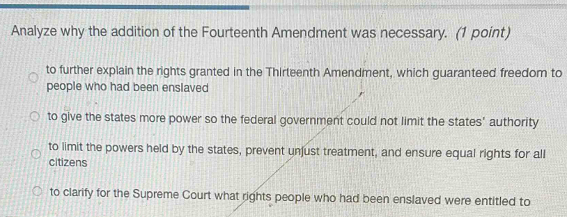 Analyze why the addition of the Fourteenth Amendment was necessary. (1 point)
to further explain the rights granted in the Thirteenth Amendment, which guaranteed freedom to
people who had been enslaved
to give the states more power so the federal government could not limit the states' authority
to limit the powers held by the states, prevent unjust treatment, and ensure equal rights for all
citizens
to clarify for the Supreme Court what rights people who had been enslaved were entitled to