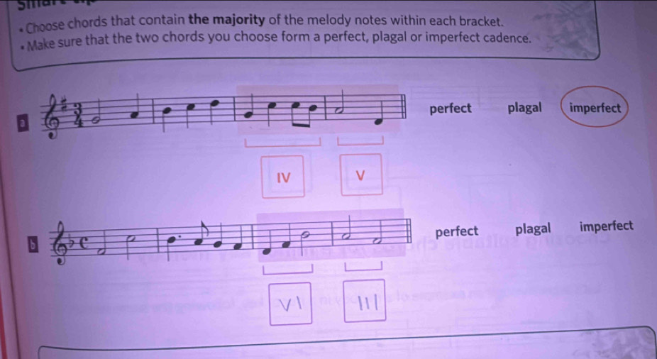 Smar
Choose chords that contain the majority of the melody notes within each bracket.
* Make sure that the two chords you choose form a perfect, plagal or imperfect cadence.
perfect plagal imperfect
a
e
IV V
D plagal imperfect
a Q I
perfect
l1/