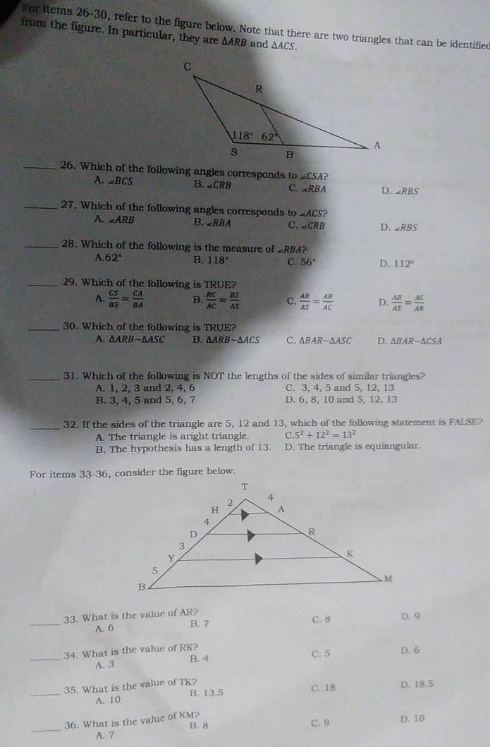 For items 26-30, refer to the figure below. Note that there are two triangles that can be identified
from the figure. In particular, they are △ ARB and △ ACS.
_26. Which of the following angles corresponds to ∠ CSA ?
A. ∠ BCS B. ∠ CRB C. ∠ RBA D. ∠ RBS
_27. Which of the following angles corresponds to ∠ ACS ?
A. ∠ ARB B. ∠ RBA C. ∠ CRB D. ∠ RBS
_28. Which of the following is the measure of ∠ RBA?
A. 62° B. 118° C. 56° D. 112°
_29. Which of the following is TRUE?
A.  CS/BS = CA/BA  B.  RC/AC = BS/AS  C.  AB/AS = AR/AC  D.  AB/AS = AC/AR 
_30. Which of the following is TRUE?
A. △ ARBsim △ ASC B. △ ARBsim △ ACS C. △ BARsim △ ASC D. △ BARsim △ CSA
_31. Which of the following is NOT the lengths of the sides of similar triangles?
A. 1, 2, 3 and 2, 4, 6 C. 3, 4, 5 and 5, 12, 13
B. 3, 4, 5 and 5, 6, 7 D. 6, 8, 10 and 5, 12, 13
_32. If the sides of the triangle are 5, 12 and 13, which of the following statement is FALSE?
A. The triangle is aright triangle. C. 5^2+12^2=13^2
B. The hypothesis has a length of 13. D. The triangle is equiangular.
For items 33-36, consider the figure below.
_
33. What is the value of AR?
C. 8 D. 9
A. 6 B. 7
_
34. What is the value of RK?
A. 3 B. 4 C. 5 D. 6
_35. What is the value of TK?
C. 18 D. 18.5
A. 10 B. 13.5
_
36. What is the value of KM?
A. 7 B、 8 C. 9 D. 10