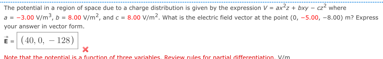 The potential in a region of space due to a charge distribution is given by the expression V=ax^2z+bxy-cz^2 where
a=-3.00V/m^3, b=8.00V/m^2 , and c=8.00V/m^2. What is the electric field vector at the point (0,-5.00,-8.00)m ?Express 
your answer in vector form.
vector E= (40,0,-128)
Note that the potential is a function of three variables. Review rules for partial differentiation. V/m