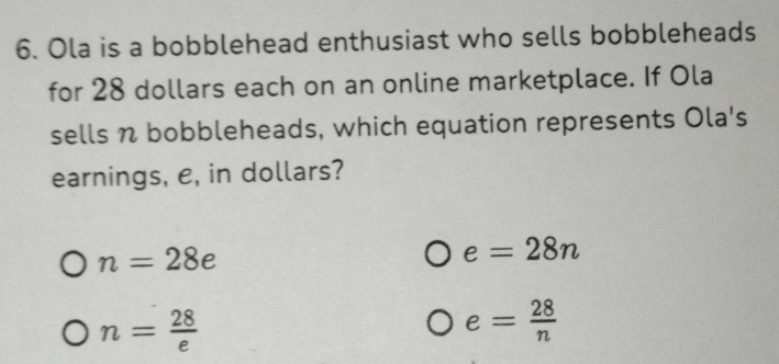 Ola is a bobblehead enthusiast who sells bobbleheads
for 28 dollars each on an online marketplace. If Ola
sells n bobbleheads, which equation represents Ola's
earnings, e, in dollars?
n=28e
e=28n
n= 28/e 
e= 28/n 