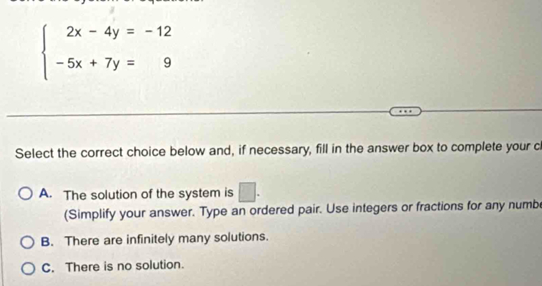 beginarrayl 2x-4y=-12 -5x+7y=9endarray.
Select the correct choice below and, if necessary, fill in the answer box to complete your c
A. The solution of the system is □. 
(Simplify your answer. Type an ordered pair. Use integers or fractions for any numb
B. There are infinitely many solutions.
C. There is no solution.