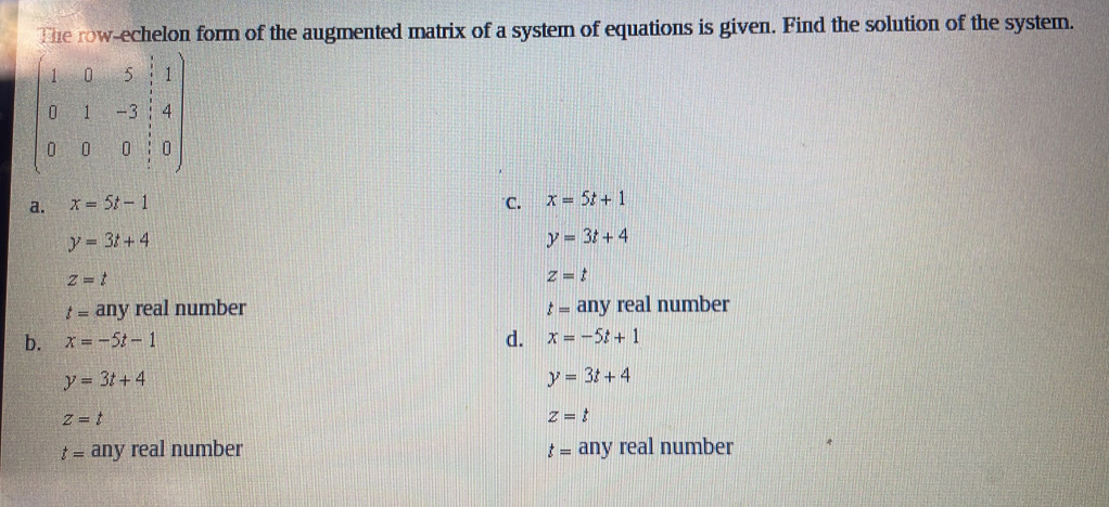 The row-echelon form of the augmented matrix of a system of equations is given. Find the solution of the system.
beginpmatrix 1&0&5& 5/3 &1 0&1&-3& 1/3 &4 0&0&0& 1/3 &0endpmatrix
a. x=5t-1 C. x=5t+1
y=3t+4
y=3t+4
z=t
Z=t
t= any real number t= any real number
d.
b. x=-5t-1 x=-5t+1
y=3t+4
y=3t+4
z=t
Z=t
t= any real number t= any real number