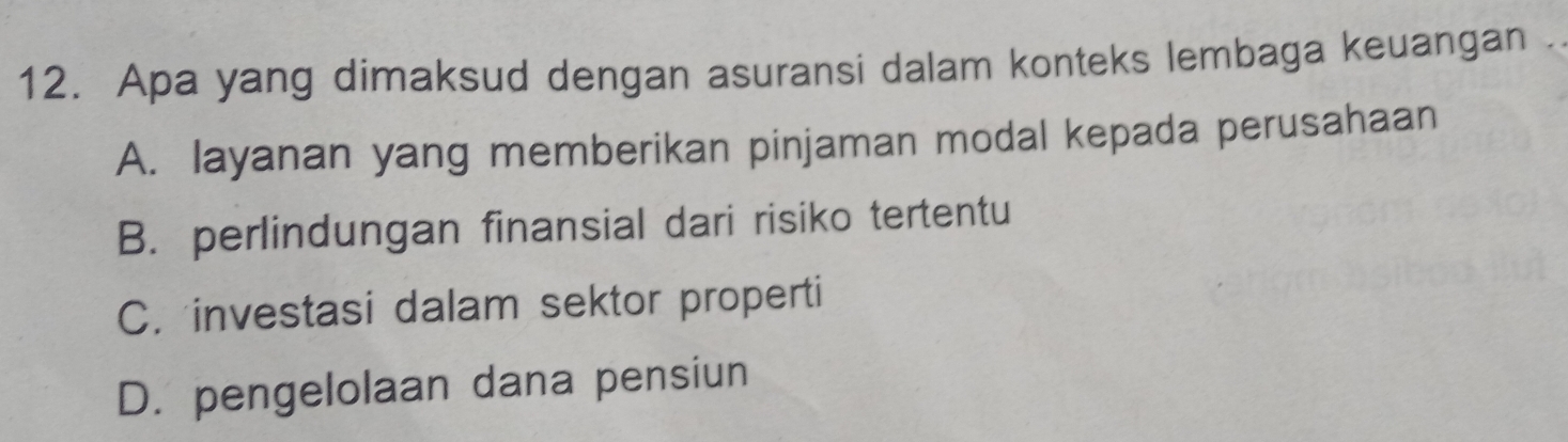 Apa yang dimaksud dengan asuransi dalam konteks lembaga keuangan
A. layanan yang memberikan pinjaman modal kepada perusahaan
B. perlindungan finansial dari risiko tertentu
C. investasi dalam sektor properti
D. pengelolaan dana pensiun