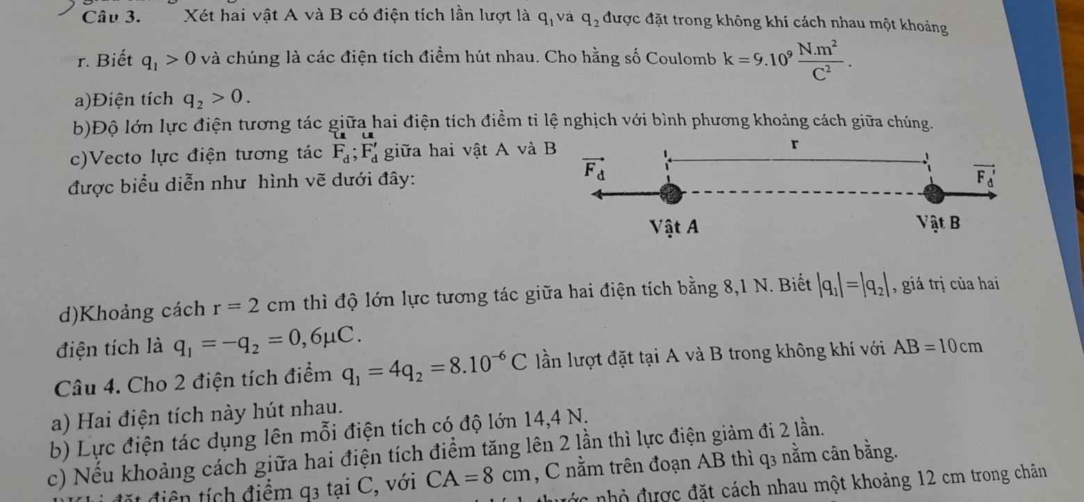 Xét hai vật A và B có điện tích lần lượt là q_1 và q_2 được đặt trong không khí cách nhau một khoảng
r. Biết q_1>0 và chúng là các điện tích điểm hút nhau. Cho hằng số Coulomb k=9.10^9 (N.m^2)/C^2 .
a)Điện tích q_2>0.
b)Độ lớn lực điện tương tác giữa hai điện tích điềm tỉ lệ nghịch với bình phương khoảng cách giữa chúng.
c)Vecto lực điện tương tác F_d;F_d' giữa hai vật A và
được biểu diễn như hình vẽ dưới đây:
d)Khoảng cách r=2cm thì độ lớn lực tương tác giữa hai điện tích bằng 8,1 N. Biết |q_1|=|q_2| , giá trị của hai
điện tích là q_1=-q_2=0,6mu C.
Câu 4. Cho 2 điện tích điểm q_1=4q_2=8.10^(-6)C lần lượt đặt tại A và B trong không khí với AB=10cm
a) Hai điện tích này hút nhau.
b) Lực điện tác dụng lên mỗi điện tích có độ lớn 14,4 N.
c) Nếu khoảng cách giữa hai điện tích điểm tăng lên 2 lần thì lực điện giảm đi 2 lần.
ít điền tích điểm q3 tại C, với CA=8cm , C nằm trên đoạn AB thì q3 nằm cân bằng.
đ   nhỏ được đặt cách nhau một khoảng 12 cm trong chân