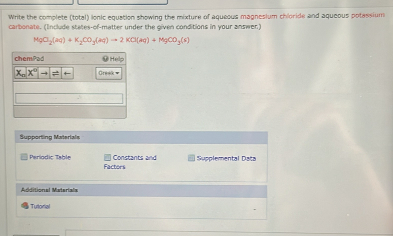 Write the complete (total) ionic equation showing the mixture of aqueous magnesium chloride and aqueous potassium
carbonate. (Include states-of-matter under the given conditions in your answer.)
MgCl_2(aq)+K_2CO_3(aq)to 2KCl(aq)+MgCO_3(s)
Supporting Materials
Periodic Table Constants and Supplemental Data
Factors
Additional Materials
Tutorial