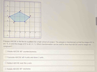 ol art project. The polygon is transflormed so that the image of A' is
(-4,2)
congruent? and the image of D is at (-2,1). Which transformation can be used to show that ABCDE and its image are
○ Rotate ABCDE 90° counterclockwise
Translate ABCDE left 4 units and down 2 units.
Reflect ABCDE over the y-axis.
Rotafe ABCDE90° clockwise.