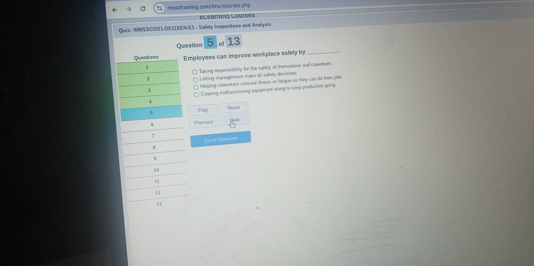 eLearning Courses
Quiz: WMSSCOS1-DX11XEN-E1 - Safety Inspections and Analysis
Question 5 of 13
Employees can improve workplace safety by_
Taking responsibility for the safety of themselves and coworkers
Letting management make all safety decisions
Helping coworkers conceal illness or fatigue so they can do their jobs
Coaxing malfunctioning equipment along to keep production going
Flag Reset
Previous Next
Go to Overview