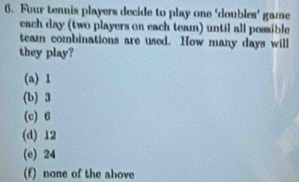 Four tennis players decide to play one 'doubles' game
each day (two players on each team) until all possible
team combinations are used. How many days will
they play?
(a) 1
(b) 3
(c) B
(d) 12
(c) 24
(f) none of the above