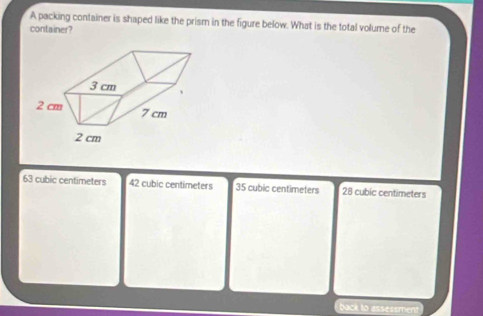 A packing container is shaped like the prism in the figure below. What is the total volume of the
container?
63 cubic centimeters 42 cubic centimeters 35 cubic centimeters 28 cubic centimeters
back to assessment