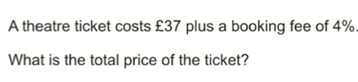 A theatre ticket costs £37 plus a booking fee of 4%.
What is the total price of the ticket?