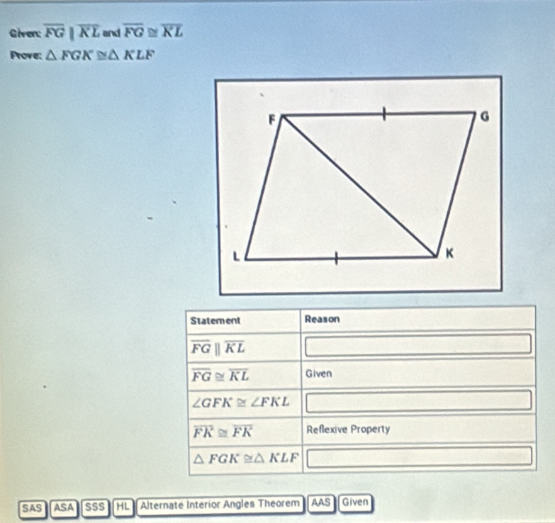 Given: overline FG|overline KL and overline FG≌ overline KL
Prove: △ FGK≌ △ KLF
Statement Reason
overline FGparallel overline KL
overline FG≌ overline KL Given
∠ GFK≌ ∠ FKL
overline FK≌ overline FK Reflexive Property
△ FGK≌ △ KLF _  
SAS ASA SSS HL Alternate Interior Angles Theorem AAS Given