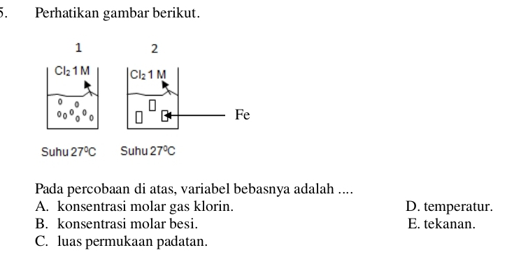 Perhatikan gambar berikut.
1 2
CI_21M Cl_21M
Fe
Suhu 27°C Suhu 27°C
Pada percobaan di atas, variabel bebasnya adalah ....
A. konsentrasi molar gas klorin. D. temperatur.
B. konsentrasi molar besi. E. tekanan.
C. luas permukaan padatan.