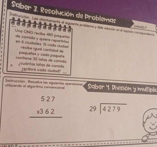 Saber 3. Resolución de Problemas

Instrucción . Lee atentamente el siguiente problema y dale solución en el espacio correspondiente
|
DARUKEL®
Una ONG recibe 480 paquetes
de comida y quiere repartiros
en 6 ciudades. Si cada cludad
recibe igual cantidad de
paquetes y cada paquete
contiene 30 latas de comida.
: acuántas latas de comida
recibirá cada ciudad?
_
Instrucción , Resuelve las siguientes operaciones
utilizando el algoritmo convencional Saber 4. División y multiplic
beginarrayr 527 * 362 hline endarray beginarrayr 29encloselongdiv 4279endarray