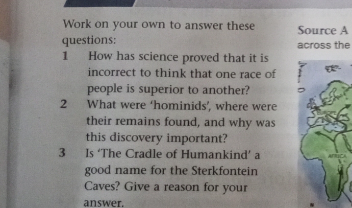 Work on your own to answer these Source A 
questions: across the 
1 How has science proved that it is 
incorrect to think that one race of 
people is superior to another? 
2 What were ‘hominids’, where were 
their remains found, and why was 
this discovery important? 
3 Is ‘The Cradle of Humankind’ a 
good name for the Sterkfontein 
Caves? Give a reason for your 
answer.