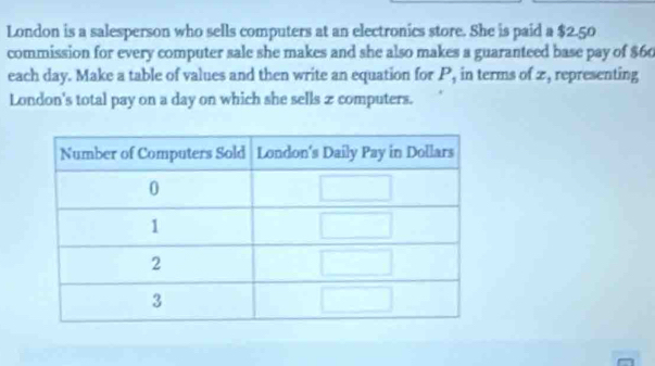 London is a salesperson who sells computers at an electronics store. She is paid a $2.50
commission for every computer sale she makes and she also makes a guaranteed base pay of $60
each day. Make a table of values and then write an equation for P, in terms of z, representing 
London's total pay on a day on which she sells z computers.