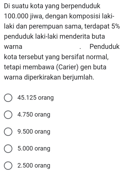 Di suatu kota yang berpenduduk
100.000 jiwa, dengan komposisi laki-
laki dan perempuan sama, terdapat 5%
penduduk laki-laki menderita buta
warna Penduduk
kota tersebut yang bersifat normal,
tetapi membawa (Carier) gen buta
warna diperkirakan berjumlah.
45.125 orang
4.750 orang
9.500 orang
5.000 orang
2.500 orang