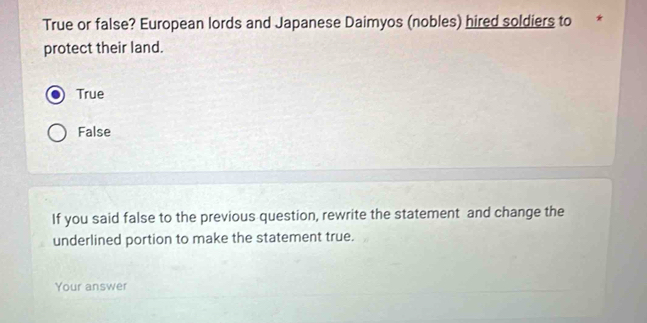 True or false? European lords and Japanese Daimyos (nobles) hired soldiers to
protect their land.
True
False
If you said false to the previous question, rewrite the statement and change the
underlined portion to make the statement true.
Your answer