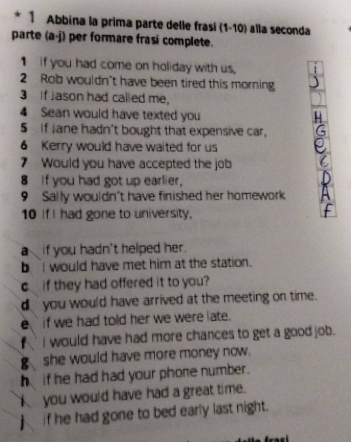 Abbina la prima parte delle frasi (1-10) alla seconda
parte (a· j) per formare frasi complete.
1 If you had come on holiday with us,
2 Rob wouldn't have been tired this morning
3 If Jason had called me,
4 Sean would have texted you
5 If Jane hadn't bought that expensive car, a
6 Kerry would have waited for us
7 Would you have accepted the job
8 if you had got up earlier,
9 Sally wouldn't have finished her homework

10 if I had gone to university,
a if you hadn't helped her.
I would have met him at the station.
c if they had offered it to you?
you would have arrived at the meeting on time.
e if we had told her we were late.
f I would have had more chances to get a good job.
she would have more money now.
hif he had had your phone number.
you would have had a great time.
if he had gone to bed early last night.