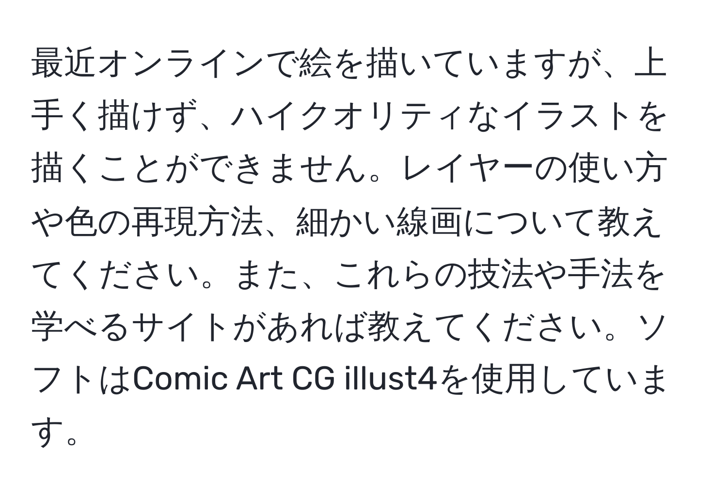 最近オンラインで絵を描いていますが、上手く描けず、ハイクオリティなイラストを描くことができません。レイヤーの使い方や色の再現方法、細かい線画について教えてください。また、これらの技法や手法を学べるサイトがあれば教えてください。ソフトはComic Art CG illust4を使用しています。