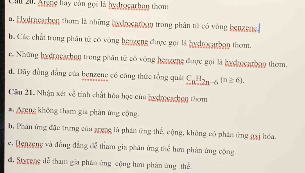 Cau 20. Arene hay còn gọi là hydrocarbon thơm
a. Hydrocarbon thơm là những hydrocarbon trong phân tử có vòng benzene.
b. Các chất trong phân tử có vòng benzene được gọi là hydrocarbon thơm.
c. Những hydrocarbon trong phân tử có vòng benzene được gọi là hydrocarbon thơm.
d. Dãy đồng đẳng của benzene có công thức tổng quát C_nH_2n-6(n≥ 6). 
Câu 21. Nhận xét về tính chất hóa học của hydrocarbon thơm
a. Arene không tham gia phản ứng cộng.
b. Phản ứng đặc trưng của arene là phản ứng thế, cộng, không có phản ứng 0xị hóa.
c. Benzene và đồng đẳng dễ tham gia phản ứng thế hơn phản ứng cộng.
d. Styrene dễ tham gia phản ứng cộng hơn phản ứng thế.