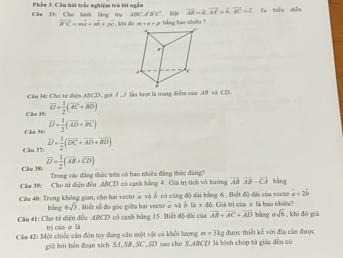 Phần 3. Câu hỏi trắc nghiệm trã lời ngắn
Câu 33: Cho hình lăng trụ ABC.A'B'C' Đặt vector AB=vector a,vector AA'=vector b,vector AC=vector c. Ta biểu diễn
vector B'C=mvector a+nvector b+pvector c , khi đó bằng bao nhiêu ?
Câu 34: Cho tứ diện ABCD, gọi I, J lần lượt là trung điểm của AB và CD.
Câu 35: overline IJ= 1/2 (overline AC+overline BD)
Câu 36: overline JJ= 1/2 (overline AD+overline BC)
Câu 37: vector IJ= 1/2 (vector DC+vector AD+vector BD)
Câu 38: vector IJ= 1/2 (vector AB+vector CD)
Trong các đẳng thức trên có bao nhiêu đẳng thức đúng?
Câu 39: Cho tứ diện đều ABCD có cạnh bằng 4 . Giá trị tích vô hướng vector ABoverline AB-vector CA bằng
Câu 40: Trong không gian, cho hai vectơ vector a và vector b có cùng độ dài bằng 6 . Biết độ dài của vectơ vector a+2vector b
bằng 6sqrt(3). Biết số đo góc giữa hai vectơ vector a và vector b là x độ. Giá trị của x là bao nhiêu?
Câu 41: Cho tứ diện đều ABCD có cạnh bằng 15. Biết độ dài của vector AB+vector AC+vector AD bằng asqrt(6) , khi đó giá
trị của a là
Câu 42: Một chiếc cân đòn tay đang cân một vật có khối lượng m=3kg được thiết kế với đĩa cân được
giữ bởi bốn đoạn xích SA,SB,SC,SD sao cho S.ABCD là hình chóp tứ giác đều có