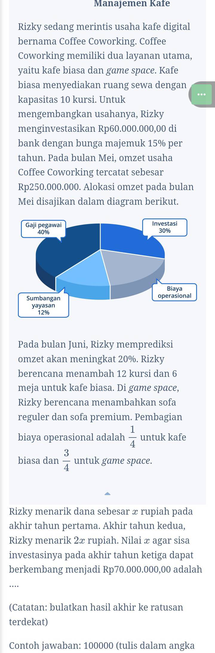 Manajemen Kafe 
Rizky sedang merintis usaha kafe digital 
bernama Coffee Coworking. Coffee 
Coworking memiliki dua layanan utama, 
yaitu kafe biasa dan game space. Kafe 
biasa menyediakan ruang sewa dengan 
kapasitas 10 kursi. Untuk ... 
mengembangkan usahanya, Rizky 
menginvestasikan Rp60.000.000,00 di 
bank dengan bunga majemuk 15% per 
tahun. Pada bulan Mei, omzet usaha 
Coffee Coworking tercatat sebesar
Rp250.000.000. Alokasi omzet pada bulan 
Mei disajikan dalam diagram berikut. 
Pada bulan Juni, Rizky memprediksi 
omzet akan meningkat 20%. Rizky 
berencana menambah 12 kursi dan 6
meja untuk kafe biasa. Di game space, 
Rizky berencana menambahkan sofa 
reguler dan sofa premium. Pembagian 
biaya operasional adalah  1/4  untuk kafe 
biasa dan  3/4  untuk game space. 
Rizky menarik dana sebesar æ rupiah pada 
akhir tahun pertama. Akhir tahun kedua, 
Rizky menarik 2x rupiah. Nilai x agar sisa 
investasinya pada akhir tahun ketiga dapat 
berkembang menjadi Rp70.000.000,00 adalah 
... 
(Catatan: bulatkan hasil akhir ke ratusan 
terdekat) 
Contoh jawaban: 100000 (tulis dalam angka