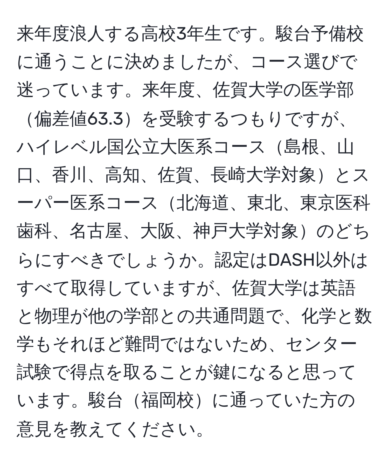 来年度浪人する高校3年生です。駿台予備校に通うことに決めましたが、コース選びで迷っています。来年度、佐賀大学の医学部偏差値63.3を受験するつもりですが、ハイレベル国公立大医系コース島根、山口、香川、高知、佐賀、長崎大学対象とスーパー医系コース北海道、東北、東京医科歯科、名古屋、大阪、神戸大学対象のどちらにすべきでしょうか。認定はDASH以外はすべて取得していますが、佐賀大学は英語と物理が他の学部との共通問題で、化学と数学もそれほど難問ではないため、センター試験で得点を取ることが鍵になると思っています。駿台福岡校に通っていた方の意見を教えてください。