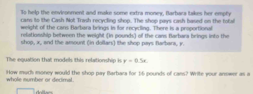 To help the environment and make some extra money, Barbara takes her empty 
cans to the Cash Not Trash recycling shop. The shop pays cash based on the total 
weight of the cans Barbara brings in for recycling. There is a proportional 
relationship between the weight (in pounds) of the cans Barbara brings into the 
shop, x, and the amount (in dollars) the shop pays Barbara, y. 
The equation that models this relationship is y=0.5x. 
How much money would the shop pay Barbara for 16 pounds of cans? Write your answer as a 
whole number or decimal. 
dollars