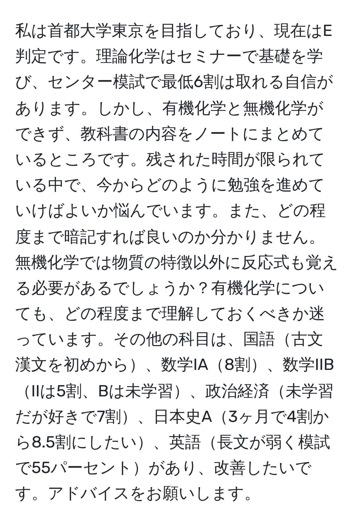 私は首都大学東京を目指しており、現在はE判定です。理論化学はセミナーで基礎を学び、センター模試で最低6割は取れる自信があります。しかし、有機化学と無機化学ができず、教科書の内容をノートにまとめているところです。残された時間が限られている中で、今からどのように勉強を進めていけばよいか悩んでいます。また、どの程度まで暗記すれば良いのか分かりません。無機化学では物質の特徴以外に反応式も覚える必要があるでしょうか？有機化学についても、どの程度まで理解しておくべきか迷っています。その他の科目は、国語古文漢文を初めから、数学IA8割、数学IIBIIは5割、Bは未学習、政治経済未学習だが好きで7割、日本史A3ヶ月で4割から8.5割にしたい、英語長文が弱く模試で55パーセントがあり、改善したいです。アドバイスをお願いします。