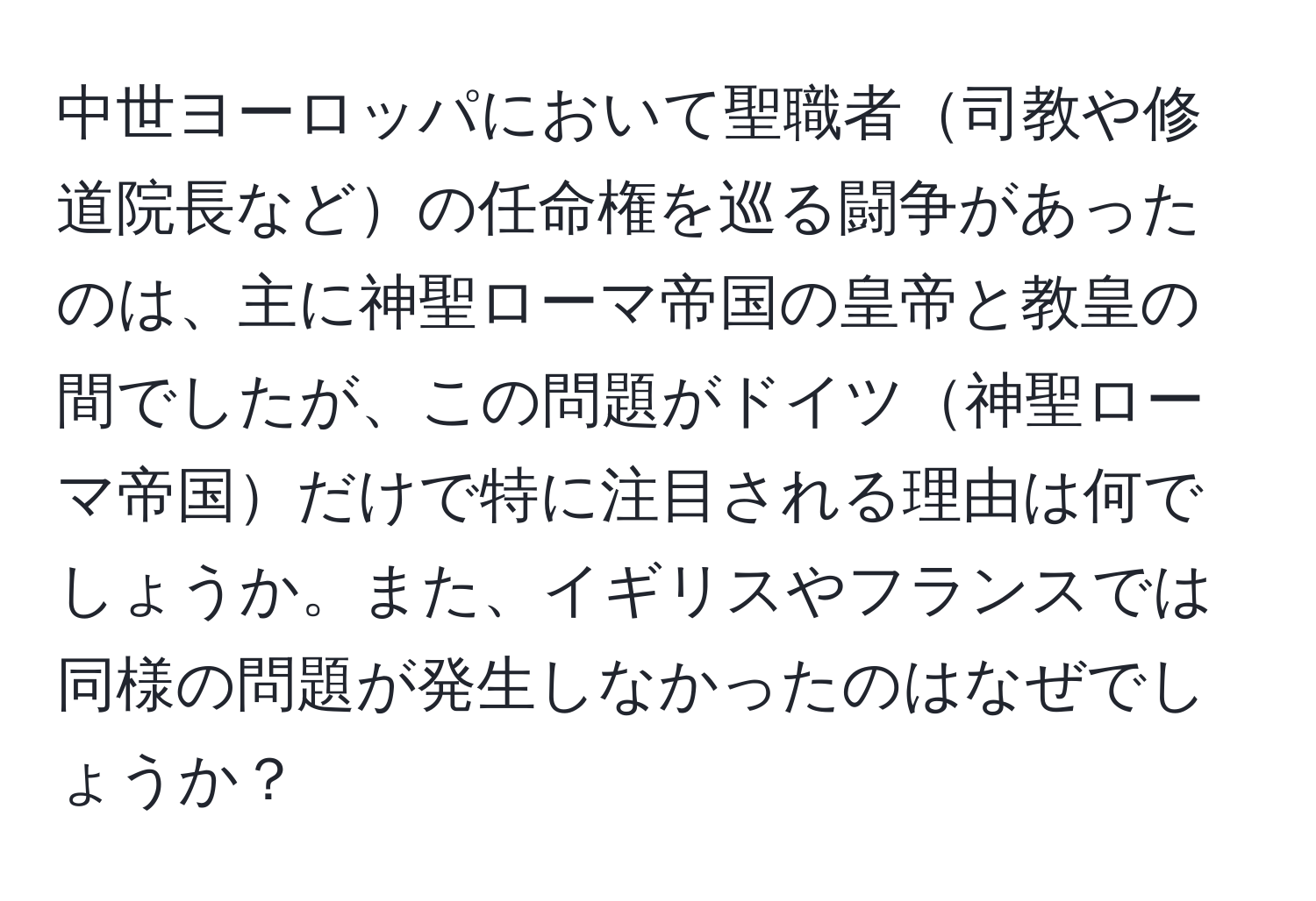 中世ヨーロッパにおいて聖職者司教や修道院長などの任命権を巡る闘争があったのは、主に神聖ローマ帝国の皇帝と教皇の間でしたが、この問題がドイツ神聖ローマ帝国だけで特に注目される理由は何でしょうか。また、イギリスやフランスでは同様の問題が発生しなかったのはなぜでしょうか？