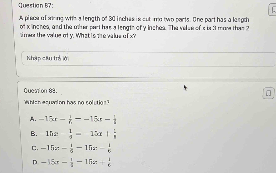 A piece of string with a length of 30 inches is cut into two parts. One part has a length
of x inches, and the other part has a length of y inches. The value of x is 3 more than 2
times the value of y. What is the value of x?
Nhập câu trả lời
Question 88:

Which equation has no solution?
A. -15x- 1/6 =-15x- 1/6 
B. -15x- 1/6 =-15x+ 1/6 
C. -15x- 1/6 =15x- 1/6 
D. -15x- 1/6 =15x+ 1/6 