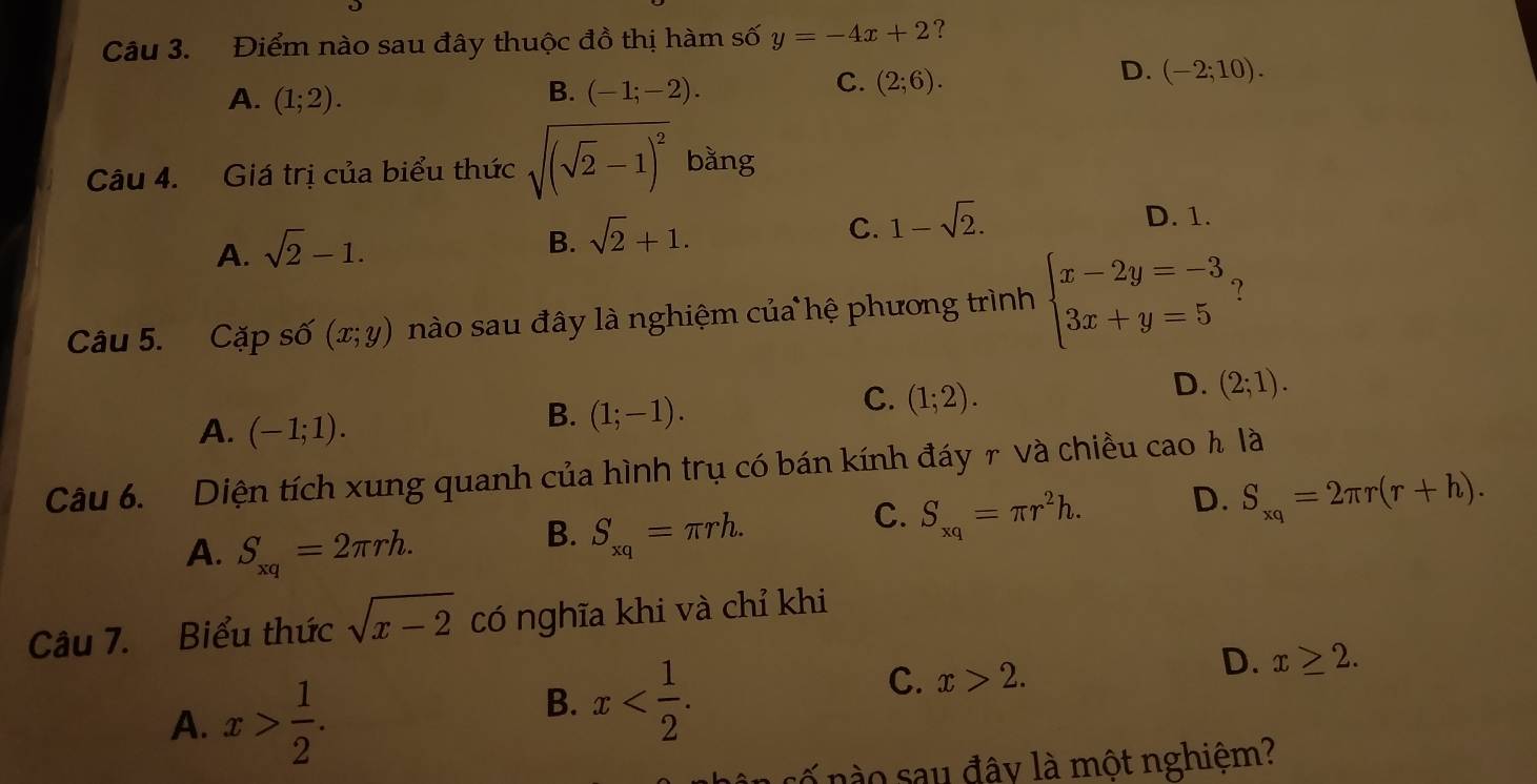 Điểm nào sau đây thuộc đồ thị hàm số y=-4x+2 ?
D. (-2;10).
B.
A. (1;2). (-1;-2).
C. (2;6). 
Câu 4. Giá trị của biểu thức sqrt((sqrt 2)-1)^2 bằng
A. sqrt(2)-1.
B. sqrt(2)+1.
C. 1-sqrt(2).
D. 1.
Câu 5. Cặp số (x;y) nào sau đây là nghiệm của hệ phương trình beginarrayl x-2y=-3 3x+y=5endarray. ?
C. (1;2).
D. (2;1).
A. (-1;1).
B. (1;-1). 
Câu 6. Diện tích xung quanh của hình trụ có bán kính đáy r và chiều ca ∩ h là
A. S_xq=2π rh.
B. S_xq=π rh.
C. S_xq=π r^2h.
D. S_xq=2π r(r+h). 
Câu 7. Biểu thức sqrt(x-2) có nghĩa khi và chỉ khi
A. x> 1/2 .
B. x .
C. x>2.
D. x≥ 2. 
n s ố nà o sau đây là một nghiệm?