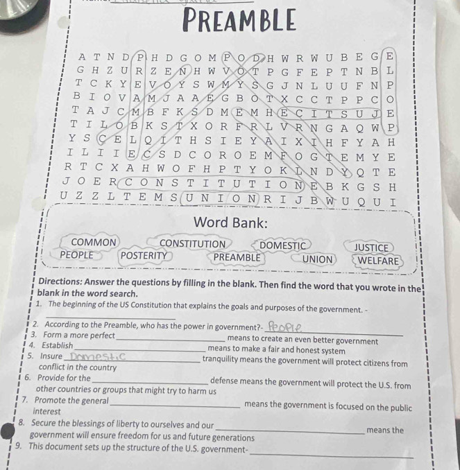 PreamBle
A T Ν D P H D G O MP Ο D H W R W U B E G E
G H Z UR Z E ΝH WVΟ T P G F E P Τ Ν B L
T C K Y E VΟ Y S W M Y S G J N L U U F Ν P
ΒΙ Ο VA M J A A Ε G BΟ T X CC T P P C
T A JC M B F K S D M E M H E Ç I T S U E
T ΙLOBK S T XO R F RL V R N G AQW P
YSСΕ LQΙT H S ΙΕ ΥΑ Ι XΙΗ F YAH
ΙL Ι ΙΕC S D CΟRΟΕ MΡΟ GTΕ Μ ΥΕ
RT C X A HW O F H P T Y Ο Κ Ι Ν D Y Q T Ε
JΟ E R C ΟN S T Ι T U T ΙΟ Ν E B Κ G S H
UZ Z L T E M S UΝΙ Ο ΝR Ι J B W U Q U Ι
Word Bank:
COMMON CONSTITUTION DOMESTIC JUSTICE
PEOPLE POSTERITY PREAMBLE UNION WELFARE
Directions: Answer the questions by filling in the blank. Then find the word that you wrote in the
blank in the word search.
_
1. The beginning of the US Constitution that explains the goals and purposes of the government. -
_
2. According to the Preamble, who has the power in government?-
3. Form a more perfect_ means to create an even better government
4. Establish_ means to make a fair and honest system
5. Insure _tranquility means the government will protect citizens from
conflict in the country
6. Provide for the_ defense means the government will protect the U.S. from
other countries or groups that might try to harm us
7. Promote the general_ means the government is focused on the public
interest
8. Secure the blessings of liberty to ourselves and our_ means the
government will ensure freedom for us and future generations
_
9. This document sets up the structure of the U.S. government-