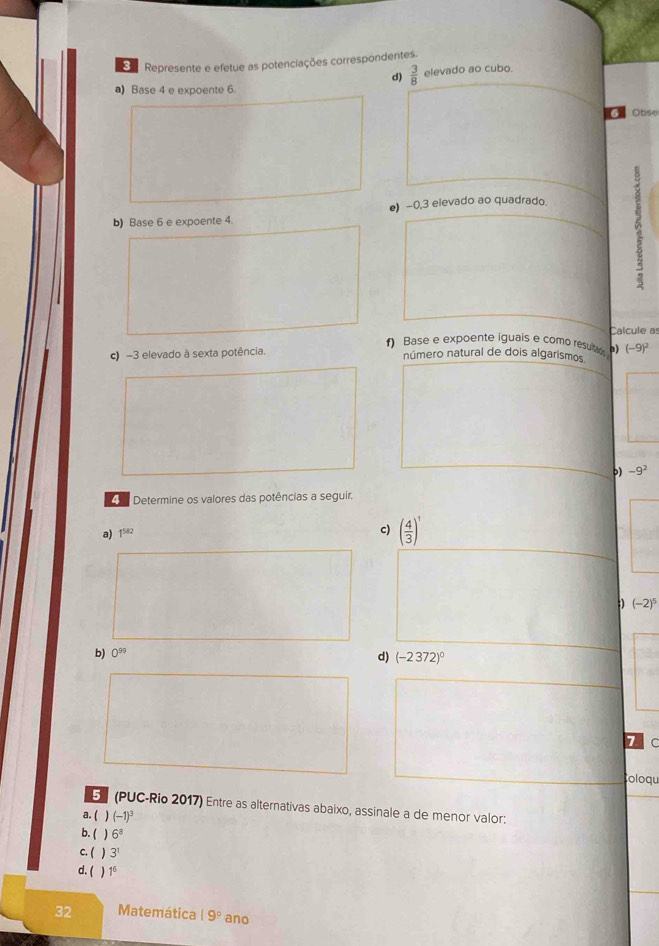 Represente e efetue as potenciações correspondentes. 
d)  3/8  elevado ao cubo. 
a) Base 4 e expoente 6. 
G Obse 
●) −0, 3 elevado ao quadrado. 
b) Base 6 e expoente 4. 
Calcule as 
f) Base e expoente iguals e como resul a) (-9)^2
c) -3 elevado à sexta potência. número natural de dois algarismos 
b) -9^2
Determine os valores das potências a seguir. 
a) 1^(582)
c) ( 4/3 )^8
(-2)^5
b) 0^(99)
d) (-2372)^0
7C 
Coloqu 
5 (PUC-Rio 2017) Entre as alternativas abaixo, assinale a de menor valor: 
a. ( ) (-1)^3
b. ( ) 6^8
c. ( 、 3^t
d. ( ) 1^6
32 Matemática 19° ano