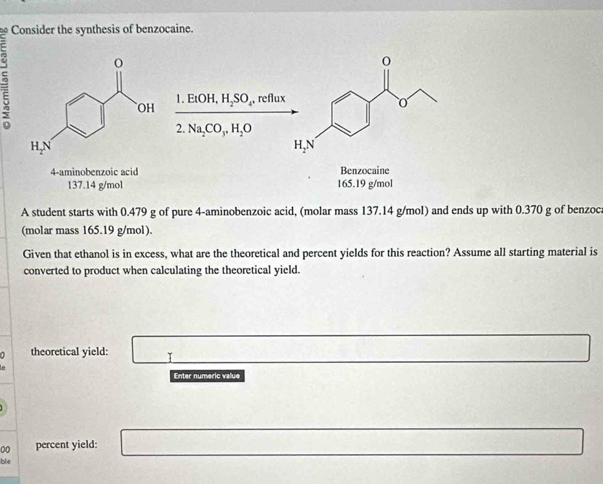 Consider the synthesis of benzocaine.
=
|
EtOH,H_2SO_4, , reflux
2 Na_2CO_3,H_2O
Benzocaine
165.19 g/mol
A student starts with 0.479 g of pure 4-aminobenzoic acid, (molar mass 137.14 g/mol) and ends up with 0.370 g of benzoca
(molar mass 165.19 g/mol).
Given that ethanol is in excess, what are the theoretical and percent yields for this reaction? Assume all starting material is
converted to product when calculating the theoretical yield.
∩ theoretical yield:
Enter numeric value
00 percent yield:
ble