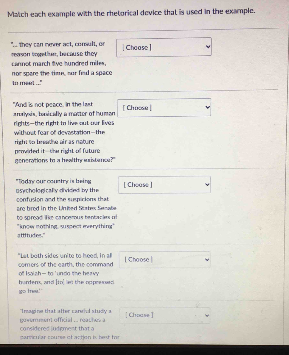 Match each example with the rhetorical device that is used in the example. 
"... they can never act, consult, or [ Choose ] 
reason together, because they 
cannot march five hundred miles, 
nor spare the time, nor find a space 
to meet ..." 
"And is not peace, in the last 
analysis, basically a matter of human [ Choose ] 
rights—the right to live out our lives 
without fear of devastation—the 
right to breathe air as nature 
provided it—the right of future 
generations to a healthy existence?" 
"Today our country is being 
psychologically divided by the [ Choose ] 
confusion and the suspicions that 
are bred in the United States Senate 
to spread like cancerous tentacles of 
"know nothing, suspect everything" 
attitudes." 
"Let both sides unite to heed, in all [ Choose ] 
corners of the earth, the command 
of Isaiah— to 'undo the heavy 
burdens, and [to] let the oppressed 
go free.'" 
"Imagine that after careful study a 
government official ... reaches a [ Choose ] 
considered judgment that a 
particular course of action is best for