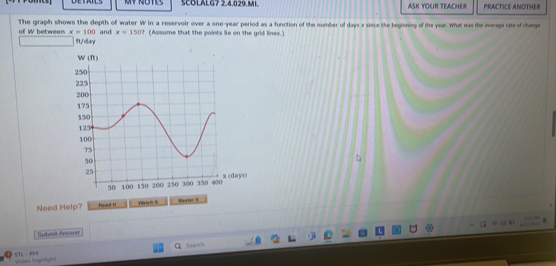 Mỹnotes SCOLALG7 2.4.029.MI. ASK YOUR TEACHER PRACTICE ANOTHER 
The graph shows the depth of water W in a reservoir over a one-year period as a function of the number of days x since the beginning of the year. What was the average rate of change 
of W between x=100 and x=150? (Assume that the points lie on the grid lines.) 
ft/day 
Need Help? Rlead II Watch I1 Master It 

Submit Answer 
STL · PHI Search 
Video highligh