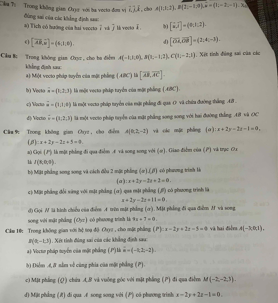 Trong không gian Oxyz với ba vecto đơn vị vector i,vector j,vector k , cho A(1;1;2),B(2;-1;0),overline u=(1;-2;-1).X
đúng sai của các khẳng định sau:
a) Tích có hướng của hai veccto vector i và vector j là vecto vector k. b) [vector u,vector i]=(0;1;2).
c) [vector AB,vector u]=(6;1;0). [vector OA,vector OB]=(2;4;-3).
d)
Câu 8: Trong không gian Oxyz , cho ba điểm A(-1;1;0),B(1;-1;2),C(1;-2;1). Xét tính đúng sai của các
khẳng định sau:
a) Một vecto pháp tuyến của mặt phẳng (ABC) là [overline AB,overline AC].
b) Vecto vector n=(1;2;3) là một vecto pháp tuyến của mặt phẳng (ABC).
c) Vecto vector u=(1;1;0) là một vecto pháp tuyến của mặt phẳng đi qua O và chứa đưởng thẳng AB .
d) Vecto vector v=(1;2;3) là một vecto pháp tuyến của mặt phẳng song song với hai đưởng thẳng AB và OC
Câu 9: Trong không gian Oxyz , cho điểm A(0;2;-2) và các mặt phẳng (α): x+2y-2z-1=0,
(β): x+2y-2z+5=0.
a) Gọi (P) là mặt phẳng đi qua điểm A và song song với (α). Giao điểm của (P) và trục Ox
là I(8;0;0).
b) Mặt phẳng song song và cách đều 2 mặt phẳng (α),(β) có phương trình là
(a): x+2y-2z+2=0.
c) Mặt phẳng đối xứng với mặt phẳng (α) qua mặt phẳng (β) có phương trình là
x+2y-2z+11=0.
d) Gọi H là hình chiếu của điểm A trên mặt phẳng (α). Mặt phẳng đi qua điểm H và song
song với mặt phẳng (Oyz) có phương trình là 9x+7=0.
Câu 10: Trong không gian với hệ toạ độ Oxyz , cho mặt phẳng (P): x-2y+2z-5=0 và hai điểm A(-3;0;1),
B(0;-1;3). Xét tính đúng sai của các khẳng định sau:
a) Vectơ pháp tuyến của mặt phẳng (P) là vector n=(-1;2;-2).
b) Điểm A, B nằm về cùng phía của mặt phẳng (P).
c) Mặt phẳng (Q) chứa A,B và vuông góc với mặt phẳng (P) đi qua điểm M(-2;-2;3).
d) Mặt phẳng (R) đi qua A song song với (P) có phương trình x-2y+2z-1=0.